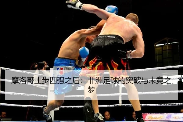 摩洛哥止步四强之后：非洲足球的突破与未竟之梦